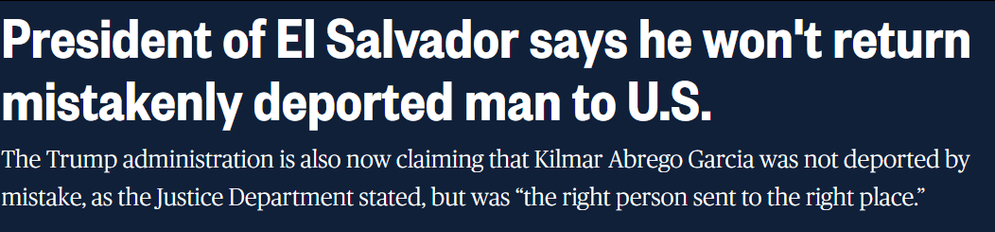 NBC NEWS Headline: President of El Salvador says he won't return mistakenly deported man to U.S. - The Trump administration is also now claiming that Kilmar Abrego Garcia was not deported by mistake, as the Justice Department stated, but was “the right person sent to the right place.”