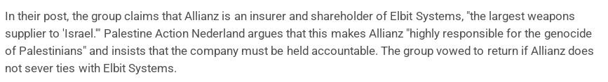 In their post, the group claims that Allianz is an insurer and shareholder of Elbit Systems, "the largest weapons supplier to 'Israel.'" Palestine Action Nederland argues that this makes Allianz "highly responsible for the genocide of Palestinians" and insists that the company must be held accountable. The group vowed to return if Allianz does not sever ties with Elbit Systems.