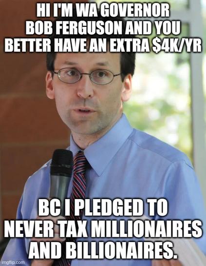 Picture of WA Governor Bob Ferguson.

The top text reads:

"Hi I'm WA governor Bob Ferguson and you better have and extra four thousand dollars per yer"

Bottom text:

"Bc I pledged to never tax millionaires and billionaires"