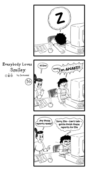 In this strip of Everybody Loves Smiley we see Ernie completely asleep in the first panel. He is at his desk, in front of his computer.

In the second panel Ella comes in and she says 'Hi Ern!'. Ernie wakes up suddenly and says 'hrng- IM AWAKE!'.

In the third panel, unimpressed, Ella says '...Are those reports ready?'. Ernie starts working, with his face looking exhausted, and says 'Sorry, Ella - can't talk -, gotta finish these reports for Ella.'
