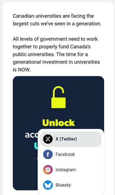image/jpeg text: Canadian universities are facing the largest cuts we’ve seen in a generation.  

All levels of government need to work together to properly fund Canada's public universities. The time for a generational investment in universities is NOW. 
Text is followed by a green unlocked padlock, overlaid by a social media picker menu prepopulated with X, fb, insta, and blsky