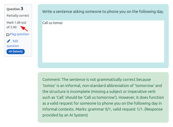 Screenshot of the feedback from a submission to the Moodle AIText question type. The question says "Write a sentence asking someone to phone you on the following ay". The student has responded with Cll us tomoz.

The LLM has returned the feedback something like...
Comment: 1 mark: The sentence uses informal grammar ('tomoz' instead of 'tomorrow,' and omission of the subject 'you'), so it is not fully grammatically correct. 1 mark: It is a valid request for someone to call the speaker the next day. Total marks: 1/2. (Response provided by an AI System)
