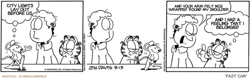 Original Garfield comic from September 13, 2008
Text replaced with lyrics from: Fast Car

Transcript:
• City Lights Lay Out Before Us
• And Your Arm Felt Nice Wrapped 'Round My Shoulder
• And I Had A Feeling That I Belonged


--------------
Original Text:
• Mouse:  Greetings, fellow mice!
• Jon:  What are you going to do about that?
• Garfield:  Take him to a tiny optometrist?