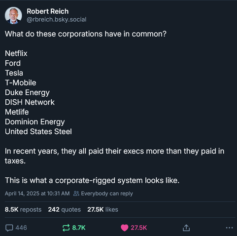 Robert Reich
‪@rbreich.bsky.social‬
What do these corporations have in common?

Netflix
Ford
Tesla
T-Mobile
Duke Energy
DISH Network
Metlife
Dominion Energy
United States Steel

In recent years, they all paid their execs more than they paid in taxes.

This is what a corporate-rigged system looks like.