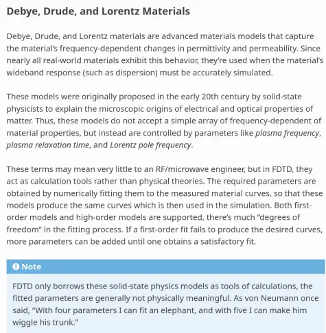 Debye, Drude, and Lorentz Materials
"""""""""""""""""""""""""""""""""""

Debye, Drude, and Lorentz materials are advanced materials models that
capture the material's frequency-dependent changes in permittivity and
permeability. Since nearly all real-world materials exhibit this behavior,
they're used when the material's wideband response (such as dispersion)
must be accurately simulated.

These models were originally proposed in the early 20th century by
solid-state physicists to explain the microscopic origins of electrical
and optical properties of matter. Thus, these models do not accept a
simple array of frequency-dependent of material properties, but instead
are controlled by parameters like *plasma frequency*, *plasma relaxation
time*, and *Lorentz pole frequency*.

These terms may mean very little to an RF/microwave engineer, but in FDTD,
they act as calculation tools rather than physical theories. The required
parameters are obtained by numerically fitting them to the measured material
curves, so that these models produce the same curves which is then used in
the simulation. Both first-order models and high-order models are supported,
there's much "degrees of freedom" in the fitting process. If a first-order
fit fails to produce the desired curves, more parameters can be added until
one obtains a satisfactory fit.

.. note::
   FDTD only borrows these solid-state physics models as tools of calculations,
   the fitted parameters are generally not physically meaningful