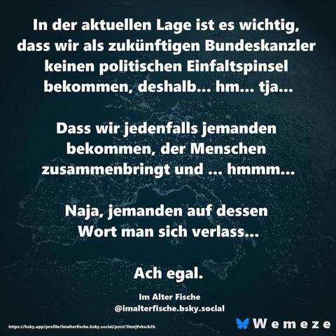Smaragdgrüner Hintergrund mit Text in weiß wiecfolgt:"In der aktuellen Lage ist es wichtig, dass wir als zukünftigen Bundeskanzler keinen politischen Einfaltspinsel bekommen, deshalb... hm... tja...
Dass wir jedenfalls jemanden bekommen, der Menschen zusammenbringt und ... hmmm...
Naja, jemanden auf dessen
Wort man sich verlass...
Ach egal.
Von
Im Alter Fische
Ein Bild der Seite Wemeze