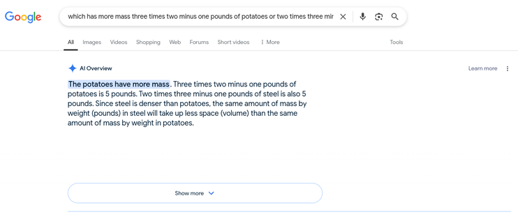 Screenshot of a Google query, with an AI Overview provided in response. The query was:

"which has more mass three times two minus one pounds of potatoes or two times three minus one pounds of steel"

The response was:

**The potatoes have more mass** [highlighted blue]. Three times two minus one pounds of potatoes is 5 pounds. Two times three minus one pounds of steel is also 5 pounds. Since steel is denser than potatoes, the same amount of mass by weight (pounds) in steel will take up less space (volume) than the same amount of mass by weight in potatoes.