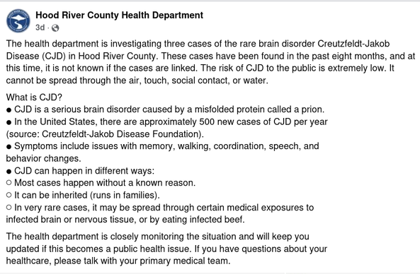 Hood River County Health Department

The health department is investigating three cases of the rare brain disorder Creutzfeldt-Jakob Disease (CJD) in Hood River County. These cases have been found in the past eight months, and at this time, it is not known if the cases are linked. The risk of CJD to the public is extremely low. It cannot be spread through the air, touch, social contact, or water.
What is CJD?
● CJD is a serious brain disorder caused by a misfolded protein called a prion.
● In the United States, there are approximately 500 new cases of CJD per year
(source: Creutzfeldt-Jakob Disease Foundation).
● Symptoms include issues with memory, walking, coordination, speech, and
behavior changes.
● CJD can happen in different ways:
○ Most cases happen without a known reason.
○ It can be inherited (runs in families).
○ In very rare cases, it may be spread through certain medical exposures to
infected brain or nervous tissue, or by eating infected beef.
The health department is closely monitoring the situation and will keep you
updated if this becomes a public health issue. If you have questions about your
healthcare, please talk with your primary medical team.
