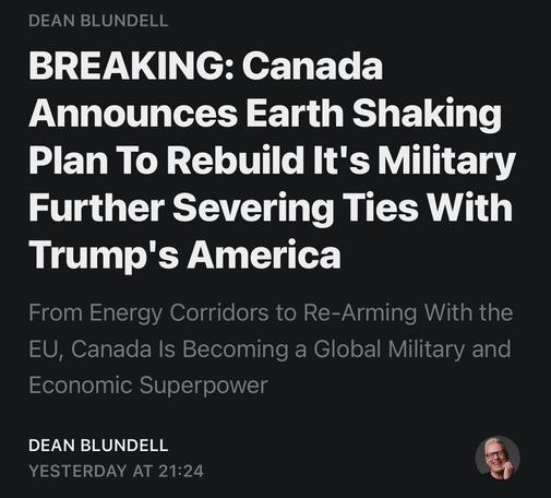 Banner for Dean Blundell’s article. 
Text:
Dean Blundell
Breaking: Canada announces Earth-shaking plan to rebuild its military, further severing ties with trump’s America 
From Energy corridors to re-arming with the EU, Canada is becoming a global military and economic superpower