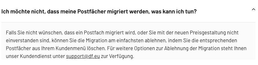 Screenshot. Black text on white/light-gray background.

Ich möchte nicht, dass meine Postfächer migriert werden, was kann ich tun?

Falls Sie nicht wünschen, dass ein Postfach migriert wird, oder Sie mit der neuen Preisgestaltung nicht einverstanden sind, können Sie die Migration am einfachsten ablehnen, indem Sie die entsprechenden Postfächer aus Ihrem Kundenmenü Iöschen. Für weitere Optionen zur Ablehnung der Migration steht Ihnen unser Kundendienst unter support@df.eu zur Verfügung.