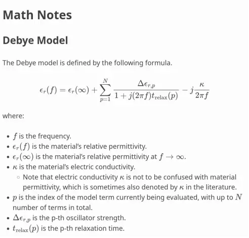 Math Notes
==================

Debye Model
""""""""""""

The Debye model is defined by the following formula.

.. math::
   \begin{align}
   \epsilon_r(f) &= \epsilon_r(\infty) +
                   \sum^N_{p=1}{\frac{\Delta \epsilon_{r,p}}{1+ j (2 \pi f) t_\mathrm{relax}(p)}}
                   - j \frac{\kappa}{2 \pi f} \\
   \end{align}

where:

* :math:`f` is the frequency.
* :math:`\epsilon_r(f)` is the material's relative permittivity.
* :math:`\epsilon_r(\infty)` is the material's relative permittivity
  at :math:`f \to \infty`.
* :math:`\kappa` is the material's electric conductivity.

  * Note that electric conductivity :math:`\kappa` is
    not to be confused with material permittivity, which is sometimes
    also denoted by :math:`\kappa` in the literature.

* :math:`p` is the index of the model term currently being evaluated,
  with up to :math:`N` number of terms in total.
* :math:`\Delta \epsilon_{r,p}` is the p-th oscillator strength.
* :math:`t_\mathrm{relax}(p)` is the p-th relaxation time.