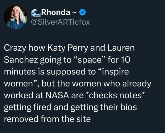 Rhonda
@SilverARTicfox

Crazy how Katy Perry and Lauren Sanchez going to "space" for 10 minutes is supposed to "inspire women", but the women who already worked at NASA are *checks notes* getting fired and getting their bios removed from the site.