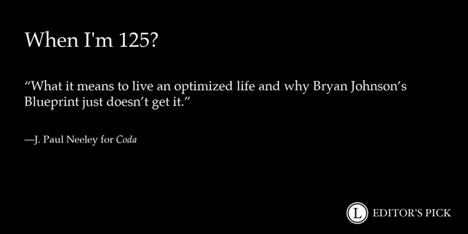 Headline: When I'm 125?

Dek: What it means to live an optimized life and why Bryan Johnson’s Blueprint just doesn’t get it.

Tagline: J. Paul Neeley for Coda

A logo in the bottom right reads “Longreads Editor’s Pick”