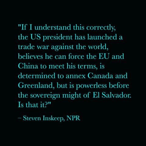 "If I understand this correctly, the US president has launched a trade war against the world, believes he can force the EU and China to meet his terms, is determined to annex Canada and Greenland, but is powerless before the sovereign might of El Salvador. Is that it?"
– Steven Inskeep, NPR