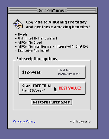 Go "Pro" now!
Upgrade to AlRcontig Pro today and get these benefits!
- No ads
- Unlimited IF list updates!
- AlRConfig Cloud
- AlRConfig Intelligence - Integrated al Chat Bot
- Exclusive app Icons!

Subscription options
$12/week
Ideal for
MARCHintosh™

Start FREE TRIAL
then $8/week*
BEST VALUE!

Restore Purchases

Privacy Policy

* billed yearly
