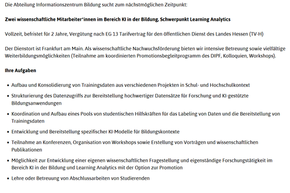 Die Abteilung Informationszentrum Bildung sucht zum nächstmöglichen Zeitpunkt:

Zwei wissenschaftliche Mitarbeiter*innen im Bereich KI in der Bildung, Schwerpunkt Learning Analytics

Vollzeit, befristet für 2 Jahre, Vergütung nach EG 13 Tarifvertrag für den öffentlichen Dienst des Landes Hessen (TV-H)

Der Dienstort ist Frankfurt am Main. Als wissenschaftliche Nachwuchsförderung bieten wir intensive Betreuung sowie vielfältige Weiterbildungsmöglichkeiten (Teilnahme am koordinierten Promotionsbegleitprogramm des DIPF, Kolloquien, Workshops).

Ihre Aufgaben

    Aufbau und Konsolidierung von Trainingsdaten aus verschiedenen Projekten in Schul- und Hochschulkontext
    Strukturierung des Datenzugriffs zur Bereitstellung hochwertiger Datensätze für Forschung und KI-gestützte Bildungsanwendungen
    Koordination und Aufbau eines Pools von studentischen Hilfskräften für das Labeling von Daten und die Bereitstellung von Trainingsdaten
    Entwicklung und Bereitstellung spezifischer KI-Modelle für Bildungskontexte
    Teilnahme an Konferenzen, Organisation von Workshops sowie Erstellung von Vorträgen und wissenschaftlichen Publikationen
    Möglichkeit zur Entwicklung einer eigenen wissenschaftlichen Fragestellung und eigenständige Forschungstätigkeit im Bereich KI in der Bildung und Learning Analytics mit der Option zur Promotion
    Lehre oder Betreuung von Abschlussarbeiten von Studierenden