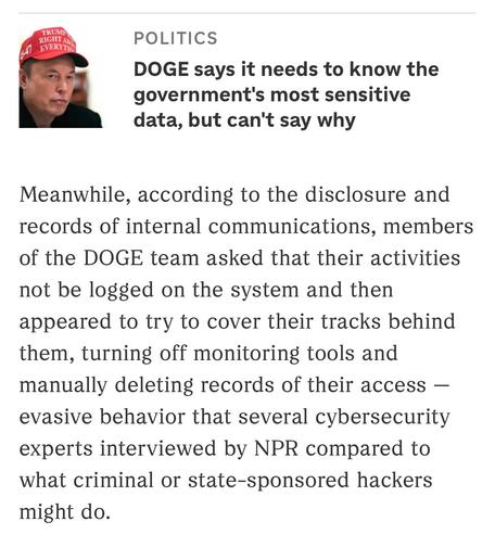 Photo of Elon Musk in a news article. He’s wearing a red baseball cap with white letters. 

Text: 
POLITICS
DOGE says it needs to know the government's most sensitive data, but can't say why
Meanwhile, according to the disclosure and records of internal communications, members of the DOGE team asked that their activities not be logged on the system and then appeared to try to cover their tracks behind them, turning off monitoring tools and manually deleting records of their access — evasive behavior that several cybersecurity experts interviewed by NPR compared to what criminal or state-sponsored hackers might do.
