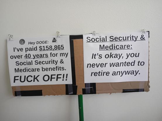 Protest sign with 2 messages: (1) Hey DOGE I've paid $158,865 over 40 years for my Social Security & Medicare benefits. FUCK OFF!!  (2) Social Security & Medicare: It's okay, you never wanted to retire anyway.