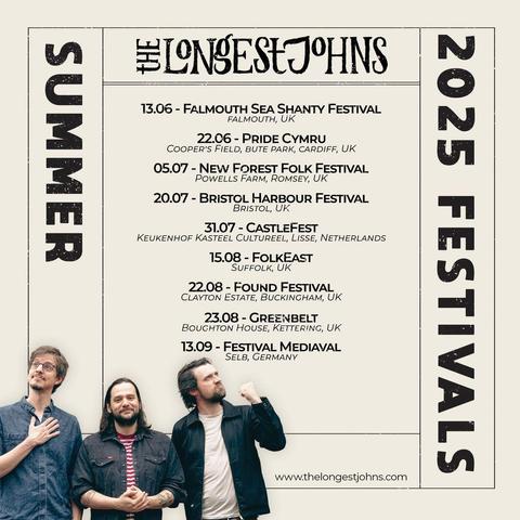 A poster for The Longest Johns summer 2025 Festivals appearances. It lists
13.06 - Falmouth Sea Shanty Festival, Falmouth, UK
22.06 - Pride Cymru, Cooper's Field, Bute Park, Cardiff, UK
05.07 - New Forest Folk Festival, Powells Farm, Romsey, UK
20.07 - Bristol Harbour Festival, Bristol, UK
31.07 - CastleFest, Keukenhof Kasteel Cultureel, Lisse, Netherlands
15.08 - FolkEast, Suffolk, UK
22.08 - Found Festival, Clayton Estate, Buckingham, UK
23.08 - Greenbelt, Boughton House, Kettering, UK
13.09 - Festival Mediaval, Selb, Germany