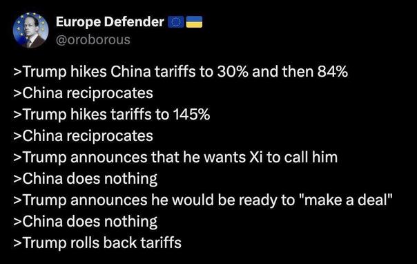Social media post by “Europe Defender”
@oroborous
> Trump hikes China tariffs to 30% and then 84%
>China reciprocates
> Trump hikes tariffs to 145%
>China reciprocates
>Trump announces that he wants Xi to call him
>China does nothing
>Trump announces he would be ready to "make a deal"
>China does nothing
> Trump rolls back tariffs