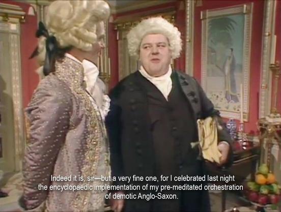 Two men in Georgian costumes standing in an elaborately decorated room. They have powdered wigs on. One is wearing a fancy jacket, the other is dressed more plainly in black. That man is saying, “Indeed it is, sir—but a very fine one, for I celebrated last night the encyclopaedic implementation of my pre-meditated orchestration of demotic Anglo-Saxon.”Two white men in Georgian costumes standing in an elaborately decorated room. They have powdered wigs on. One is wearing a fancy jacket, the other is dressed more plainly in black. That man is saying, “Indeed it is, sir—but a very fine one, for I celebrated last night the encyclopaedic implementation of my pre-meditated orchestration of demotic Anglo-Saxon.”