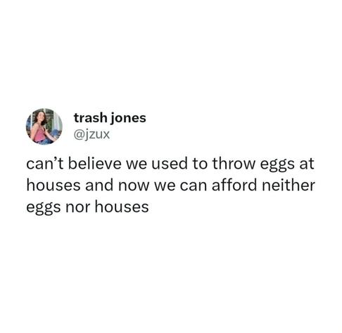 Can't believe we used to throw eggs at houses and now we can afford neither eggs nor houses