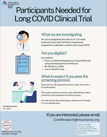 Flyer for the clinical trial mentioned in my post.

Icahn School of Medicine at Mount Sinai
Participants Needed for Long COVID Clinical Trial
What we are investigating:
We are investigating the effects of a 12-week protocol of low-dose Sirolimus (rapamycin) compared to a placebo in adults with Long COVID.

Areyou eligible?
You need to:
1. Have a confirmed diagnosis of Long COVID and a documented positive COVID test
2. Be 18 years or older
3. Live inthe NYC area

What to expect if you pass the screening process:
1. There are five (5) required in-person study visits over a 6-month period.
2. This study involves in-person visits, blood draws, saliva
collection, and completion of online surveys.
3. You will receive the study drug or placebo for 12 weeks in an increasing dose.

Compensation: Up to $150
If you are interested, please email: CoreResearch@mountsinai.org

STUDY 24-01366
Principal Investigator: Dr. David Putrino, PT, PhD
Icahn School of Medicine at Mount Sinai

Effective Date: 2/11/2025 
End Date:1/13/2026