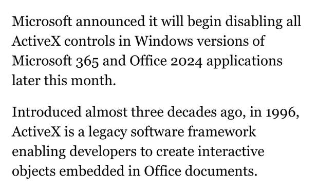 Microsoft announced it will begin disabling all ActiveX controls in Windows versions of Microsoft 365 and Office 2024 applications later this month.

Introduced almost three decades ago, in 1996, ActiveX is a legacy software framework enabling developers to create interactive objects embedded in Office documents.