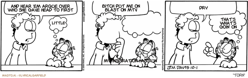 Original Garfield comic from October 1, 2008
Text replaced with lyrics from: Torn

Transcript:
• Torn
• There's
• Nothing Where He Used To Lie
• My Inspiration Has Run
• Dry
• That's What's Goin' On


--------------
Original Text:
• Jon:  Do you remember my old girlfriend Loretta?
• Garfield:  No.
• Jon:  The one with the huge buckteeth?
• Garfield:  You know I'm terrible with names.
• Jon:  She could open a can with her overbite.
• Garfield:  Oh, yeah...utensil face!