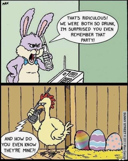 Two-panel comic. Top half has the Easter Bunny on the phone, angry and arguing. He says, "That's ridiculous. We were both so drunk, I'm surprised you even remember that party."

Second (bottom) panel shows a chicken on a phone, glaring side-eyed at her eggs. A comic speech balloon shows that the Bunny is on the phone saying, "And how do you even know they're mine?"

The eggs in her nest are colored in pastels and patterns.

Comic credit caption reads: 
"Sunny Street" Maxine Garcia 2011