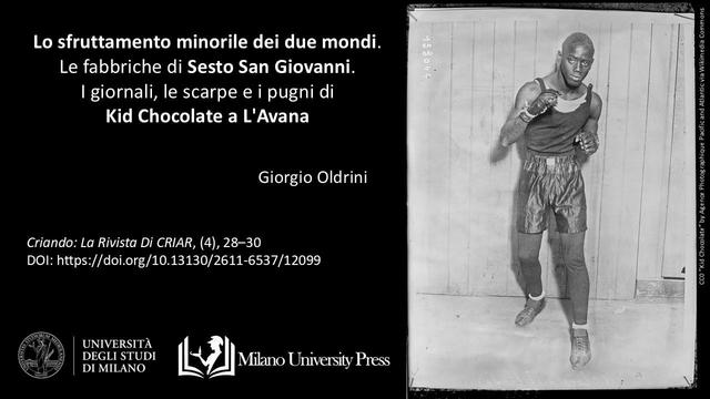 Giorgio Oldrini, 2019. “Lo sfruttamento minorile dei due mondi. Le fabbriche di Sesto San Giovanni. I giornali, le scarpe e i pugni di Kid Chocolate a L’Avana.” pubblicato in Criando: la rivista di CRIAR. 4 (ago. 2019), pag. 28–30 con DOI: https://doi.org/10.13130/2611-6537/12099.
