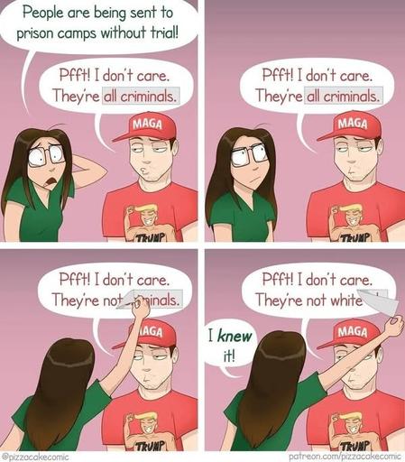 4 panel comic, a woman is talking to a MAGA man.

First panel, women says "People are being sent to prison camps without trial!"

Man responds: "Pfft, I don't care. They're all criminals".

In the text balloon of the man, the text "all criminals" is in a slightly darker rectangle.

Panel 2, man still has the same text balloon, woman eyes it.

Panel 3, woman reaches to mans text balloon and discovers she can peel off the rectangle with "all criminals" text.

Panel 4, woman reveals what's underneath the rectangle, the mans text balloon now says "Pfft, I don't care, they're not white". Woman says "I knew it".