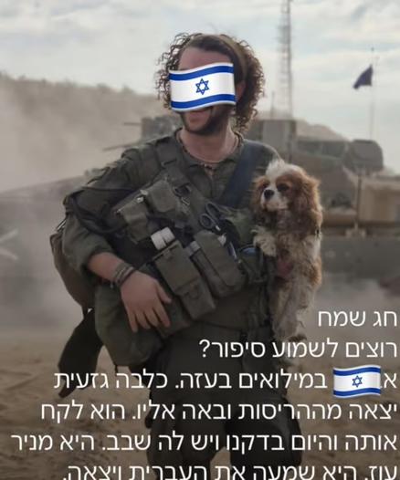 The image shows a person in military gear holding a small dog. There is Hebrew text at the bottom of the image. The person appears to be wearing combat equipment including a tactical vest with pouches. 

Happy Passover 
Want to hear a story?
At reserves in Gaza. A purebred dog
came out of the ruins and approached him. He took her and today we checked and she has a microchip. She’s from. It Oz. She heard Hebrew and came out.​​​​​​​​​​​​​​​​