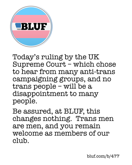 Today’s ruling by the UK Supreme Court – which chose to hear from many anti-trans campaigning groups, and no trans people – will be a disappointment to many people.
Be assured, at BLUF, this changes nothing.  Trans men are men, and you remain welcome as members of our club.

bluf.com/b/477