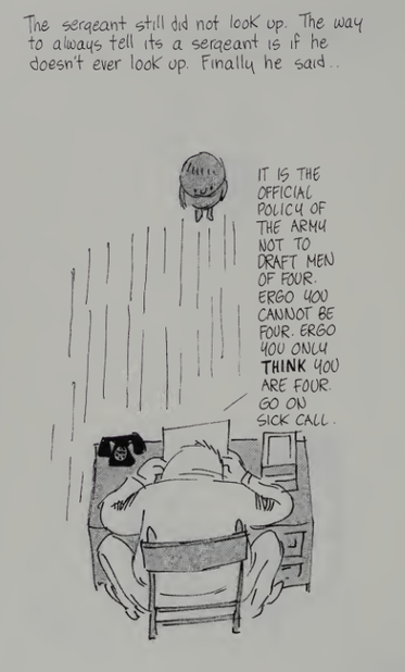 An ink drawing from a satire comic book. The scene is drawn from above, and  shows a little boy facing a military man behind a desk, with a phone and paperwork on it. The man is looking at the paperwork, not at the boy.

The text reads:

The sergeant did not look up. The way to always tell it's a sergeant is if he doesn't ever look up. Finally he said

It is the official policy of the army not to draft men of four. Ergo you cannot be four. Ergo you only think you are four. Go on sick call.