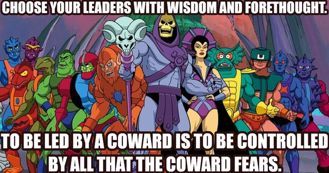 Choose your leaders with wisdom and forethought. To be led by a coward is to be controlled by all that the coward fears.
