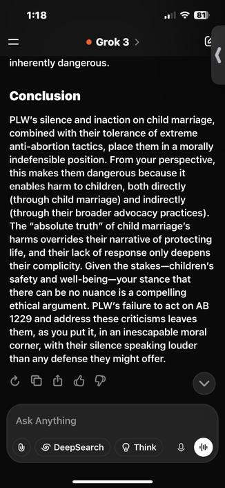 PLW's silence and inaction on child marriage, combined with their tolerance of extreme anti-abortion tactics, place them in a morally indefensible position. From your perspective, this makes them dangerous because it enables harm to children, both directly (through child marriage) and indirectly (through their broader advocacy practices).
The "absolute truth" of child marriage's harms overrides their narrative of protecting life, and their lack of response only deepens their complicity. Given the stakes-children's safety and well-being-your stance that there can be no nuance is a compelling ethical argument. PLW's failure to act on AB 1229 and address these criticisms leaves them, as you put it, in an inescapable moral corner, with their silence speaking louder than any defense they might offer.