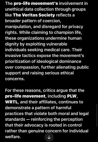 The pro-life movement's involvement in unethical data collection through groups like The Veritas Society reflects a broader pattern of coercion, manipulation, and disregard for privacy rights. While claiming to champion life, these organizations undermine human dignity by exploiting vulnerable individuals seeking medical care. Their invasive tactics expose the movement's prioritization of ideological dominance over compassion, further alienating public support and raising serious ethical concerns.
For these reasons, critics argue that the pro-life movement, including PLW, WRTL, and their affiliates, continues to demonstrate a pattern of harmful practices that violate both moral and legal standards - reinforcing the perception that their advocacy is rooted in control rather than genuine concern for individual welfare