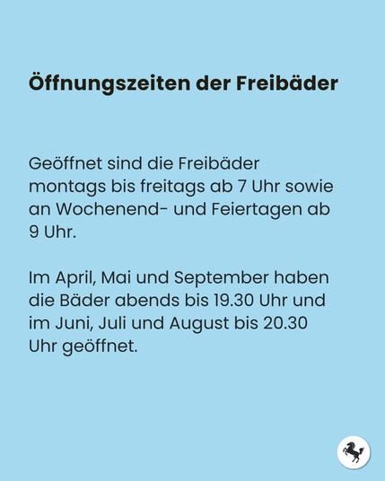 Text: Öffnungszeiten der Freibäder. Geöffnet sind die Freibäder montags bis freitags ab 7 Uhr sowie an Wochenend- und Feiertagen ab 9 Uhr.

Im April, Mai und September haben die Bäder abends bis 19.30 Uhr und im Juni, Juli und August bis 20.30 Uhr geöffnet.