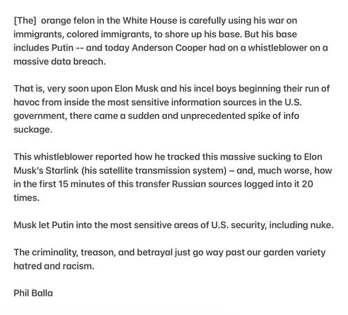 Treason

[The] orange felon in the White House is carefully using his war on immigrants, colored immigrants, to shore up his base. But his base includes Putin -- and today Anderson Cooper had on a whistleblower on a massive data breach.

That is, very soon upon Elon Musk and his incel boys beginning their run of havoc from inside the most sensitive information sources in the U.S. government, there came a sudden and unprecedented spike of info suckage.

This whistleblower reported how he tracked this massive sucking to Elon Musk’s Starlink (his satellite transmission system) — and, much worse, how in the first 15 minutes of this transfer Russian sources logged into it 20 times.

Musk let Putin into the most sensitive areas of U.S. security, including nuke. The criminality, treason, and betrayal just go way past our garden variety hatred and racism.

Phil Balla