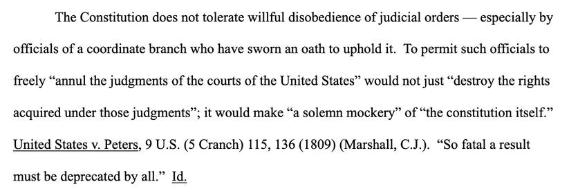 The Constitution does not tolerate willful disobedience of judicial orders — especially by
officials of a coordinate branch who have sworn an oath to uphold it. To permit such officials to
freely "annul the judgments of the courts of the United States" would not just "destroy the rights acquired under those judgments"; it would make "a solemn mockery" of "the constitution itself." United States v. Peters, 9 U.S. (5 Cranch) 115, 136 (1809) (Marshall, C.J.). "So fatal a result must be deprecated by all." Id.