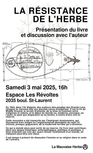 LA RESISTANCE DE L'HERBE

- - Présentation du livre et discussion avec l'auteur

Samedi 3 mai 2025, 
Espace Les Révoltes 
2035 boul. St-Laurent 

En 1844, dans l'ile Walpole, des orateurs des peuples des Grands Lacs, re_fuci;lles la, tiennent téte aux jésuites venus évangéliser. C’est la fin du Middle Ground, le terrain d’entente, de la mise en commun entre . indigénes et colons, et le début du monde nu, moderne, univoque, ou l'aufre ne peut que disparaitre ou se fondre, a moins d’étre mis en réserve. Cette rencontre a été transcrite par 'immigrant missionnaire, qui documente bien malgré lui 'argumentation abondante du rejet vif, articulé, presque goguenard, de la modernité terrible qui s’annonce. Ce qui a résisté alors peut sortir de sa réserve. Ce livre veut contribuer, dans une langue historique, anthropologique, politique et poetique, a faire entendre ces voix qui, ayant refusé I'avénement d’'un monde, en indiquent peut-étre une issue. Il est temps a présent de dissoudre l’homme et sa religion dans le reste de l'univers. 

La Mauvaise Herbe Ⓐ