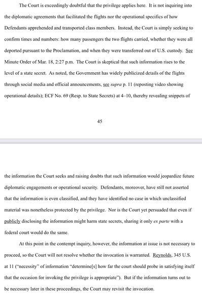 The Court is exceedingly doubtful that the privilege applies here. It is not inquiring into the diplomatic agreements that facilitated the flights nor the operational specifics of how Defendants apprehended and transported class members. Instead, the Court is simply seeking to confirm times and numbers: how many passengers the two flights carried, whether they were all deported pursuant to the Proclamation, and when they were transferred out of U.S. custody. See Minute Order of Mar. 18, 2:27 p.m. The Court is skeptical that such information rises to the level of a state secret. As noted, the Government has widely publicized details of the flights through social media and official announcements, see supra p. 11 (reposting video showing operational details); ECF No. 69 (Resp. to State Secrets) at 4-10, thereby revealing snippets of 45 the information the Court seeks and raising doubts that such information would jeopardize future diplomatic engagements or operational security.