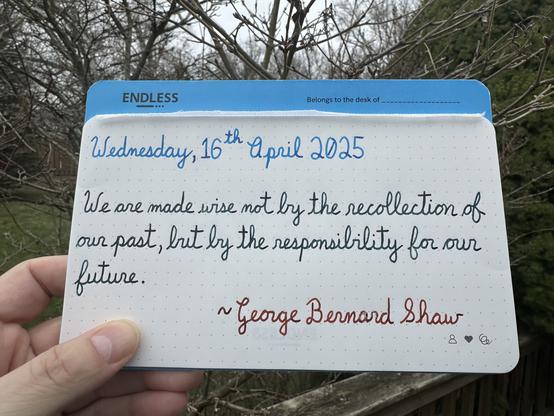 A pen quote of George Bernard Shaw that reads, “We are made wise not by the recollection of our past, but by the responsibility for our future.”

Written using Pilot Iroshizuku Kon-Peki, along with Lamy inks: Petrol & Sepia.