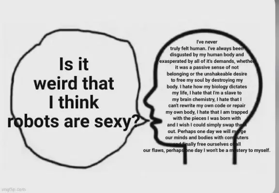 a meme format where someone is thinking:

I've never truly felt human. I've always been disgusted by my human body and exasperated by all of its demands. Whether it was a passive sense of not belonging or the unshakeable desire to free my soul by destroying my body. I hate how my biology dictates my life; I hate that I'm a slave to my brain chemistry; I hate that I can't rewrite my own code or repair my own body; I hate that I am trapped with the pieces I was born with and I wish I could simply swap them out. Perhaps one day we will merge our minds and bodies with computers and finally free ourselves of all our flaws, perhaps one day I won't be a mystery to myself.

(the text trails off here but seems to continue even further off-screen)

but when they try to express these thoughts, it just comes out as:

Is it weird that I think robots are sexy?