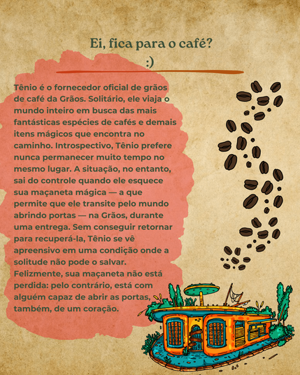 Ei, fica para o café? Tênio é o fornecedor oficial de grãos de café da Grãos. Solitário, ele viaja o mundo inteiro em busca das mais fantásticas espécies de cafés e demais itens mágicos que encontra no caminho. Introspectivo, Tênio prefere nunca permanecer muito tempo no mesmo lugar. A situação, no entanto, sai do controle quando ele esquece sua maçaneta mágica  — a que permite que ele transite pelo mundo abrindo portas  — na Grãos, durante uma entrega. Sem conseguir retornar para recuperá-la, Tênio se vê apreensivo em uma condição onde a solitude não pode o salvar. Felizmente, sua maçaneta não está perdida: pelo contrário, está com alguém capaz de abrir as portas, também, de um coração.