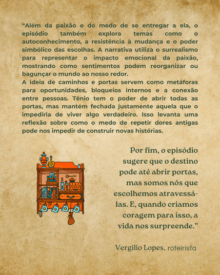 Além da paixão e do medo de se entregar a ela, o episódio também explora temas como o autoconhecimento, a resistência à mudança e o poder simbólico das escolhas. A narrativa utiliza o surrealismo para representar o impoacto emocional da paixão, mostrando como sentimentos podem reorganizar ou bagunçar o mundo ao nosso redor. A ideia de caminhos e portas servem como metáforas ára oportunidades, bloqueios internos e a conexão entre pessoas. Tênio tem o poder de abrir todas as portas, mas mantém fechada justamente aquela que o impediria de viver algo verdadeiro. Isso levanta uma reflexão sobre como o medo de repetir dores antigas pode nos impedir de construir novas história. Por fim, o epiódio sugere que o destino pode até abrir portas, mas somos nós que escolhemos atravessá-la. E, quando criamos coragem para isso, a vida nos surpreende. Veergilo Lopes, roteirista.