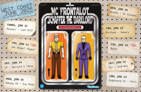 Front & Schaffer as action figures on a retail pegboard. Paper labels list the cities & venues.

The Vintage Gentlemen Tour

Thu, June 12
Phoenix, AZ
Last Exit Live

Fri, June 13
TBA! (San Diego? Las Vegas? Stay tuned.)

Sat, June 14
Los Angeles, CA
Harvard & Stone

Mon, June 16
San Francisco, CA (actually, Albany. East Bay represent!)
Ivy Room

Wed, June 18
Seattle, WA
El Corazon

Thu, June 19
Portland, OR
Dante's

Fri, June 20
TBA! (Boise, ID)

Sat, June 21
Salt Lake City, UT
Quarters

Sun, June 22
Denver, CO (actually, Englewood)
Moe's Original BBQ