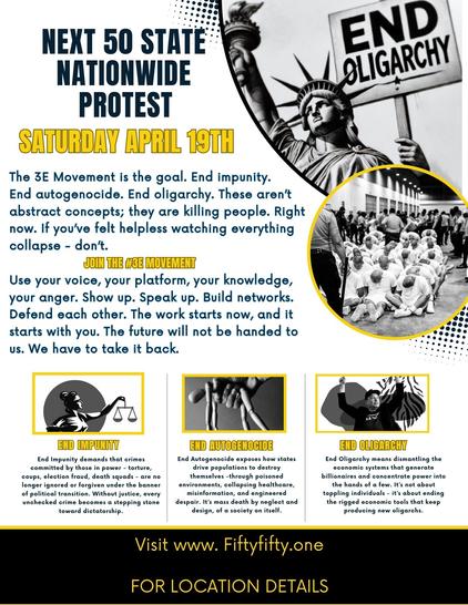 A protest flyer for the 3E Movement highlighting issues of impunity, autogenocide, and oligarchy, scheduled for April 19th.

NEXT 50 STATE NATIONWIDE PROTEST
END OLIGARCHY
SATURDAY APRIL 19TH
The 3E Movement is the goal. End impunity. End autogenocide. End oligarchy. These aren't abstract concepts; they are killing people. Right now. If you've felt helpless watching everything collapse - don't.
JOIN THE CEE HOUNEMHY
Use your voice, your platform, your knowledge, your anger. Show up. Speak up. Build networks. Defend each other. The work starts now, and it starts with you. The future will not be handed to us. We have to take it back.