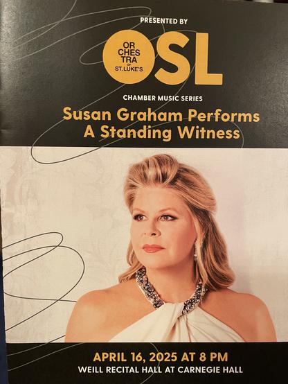 PRESENTED BY
ORCHESTRA of
ST. LUKE'S

CHAMBER MUSIC SERIES
Susan Graham Performs
A Standing Witness
APRIL 16, 2025 AT 8 PM
WEILL RECITAL HALL AT CARNEGIE HALL